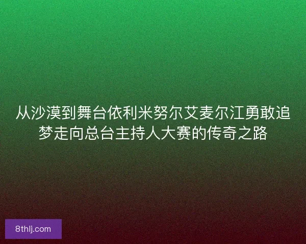 从沙漠到舞台依利米努尔艾麦尔江勇敢追梦走向总台主持人大赛的传奇之路 从沙漠到舞台依利米努尔艾麦尔江勇敢追梦走向总台主持人大赛的传奇之路