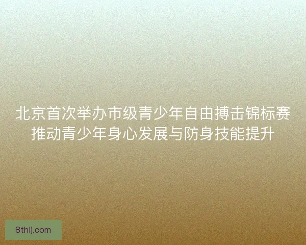 北京首次举办市级青少年自由搏击锦标赛推动青少年身心发展与防身技能提升