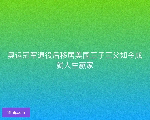 奥运冠军退役后移居美国三子三父如今成就人生赢家 奥运冠军退役后移居美国三子三父如今成就人生赢家