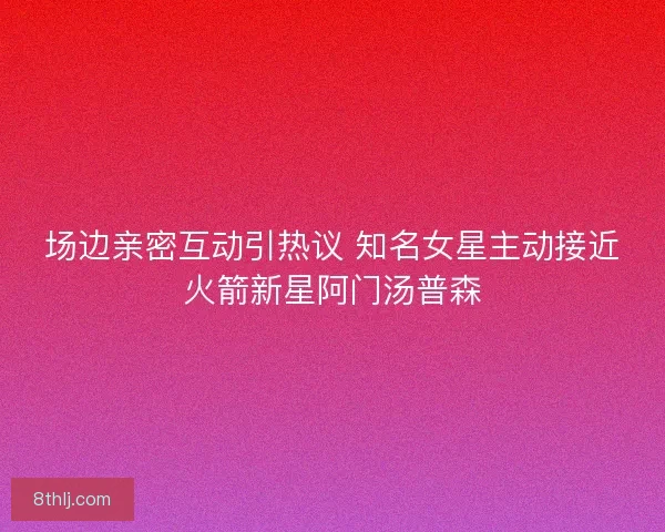 场边亲密互动引热议 知名女星主动接近火箭新星阿门汤普森