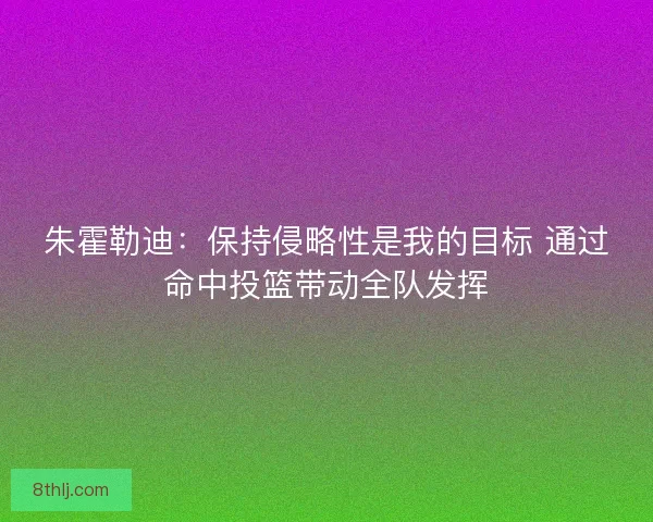 朱霍勒迪：保持侵略性是我的目标 通过命中投篮带动全队发挥