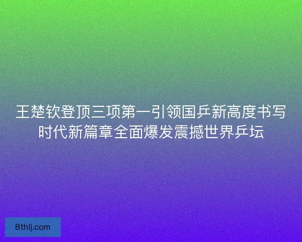 王楚钦登顶三项第一引领国乒新高度书写时代新篇章全面爆发震撼世界乒坛