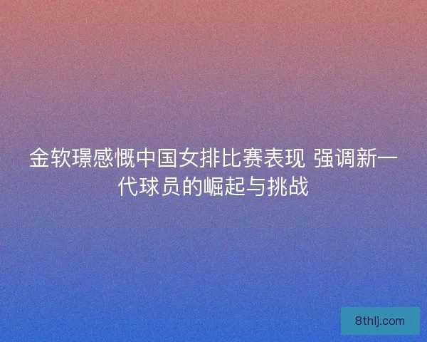 金软璟感慨中国女排比赛表现 强调新一代球员的崛起与挑战