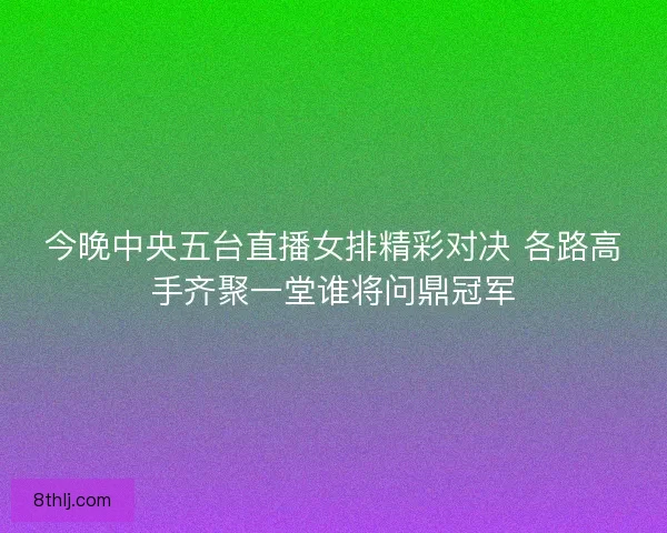 今晚中央五台直播女排精彩对决 各路高手齐聚一堂谁将问鼎冠军