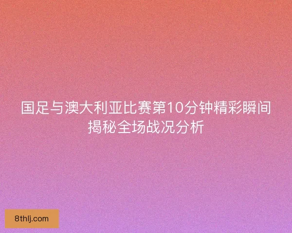 国足与澳大利亚比赛第10分钟精彩瞬间揭秘全场战况分析