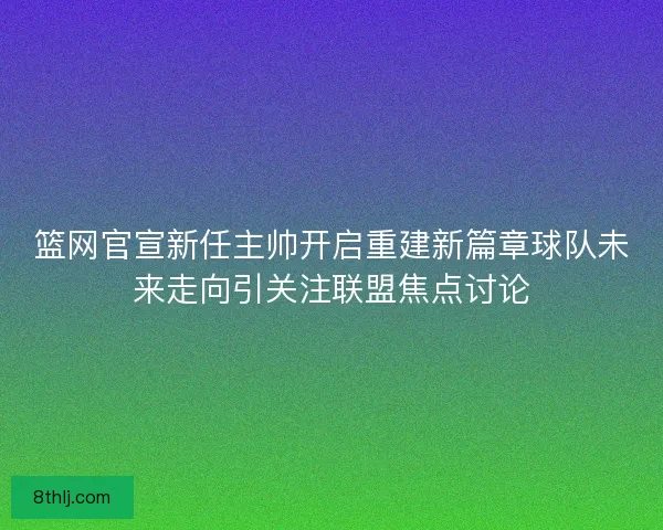 篮网官宣新任主帅开启重建新篇章球队未来走向引关注联盟焦点讨论