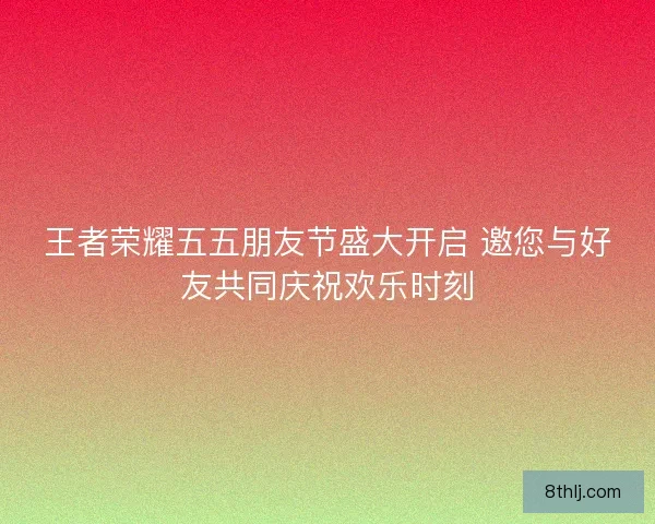 王者荣耀五五朋友节盛大开启 邀您与好友共同庆祝欢乐时刻
