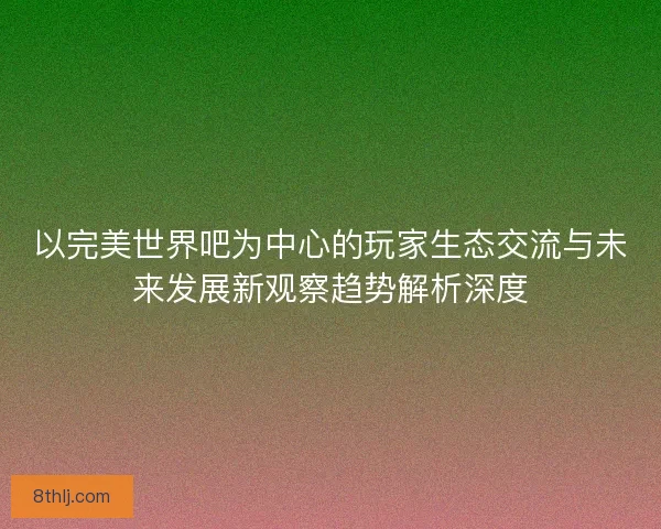 以完美世界吧为中心的玩家生态交流与未来发展新观察趋势解析深度