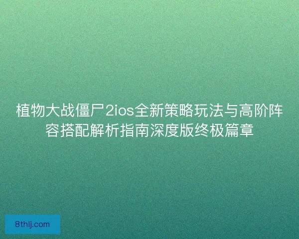 植物大战僵尸2ios全新策略玩法与高阶阵容搭配解析指南深度版终极篇章