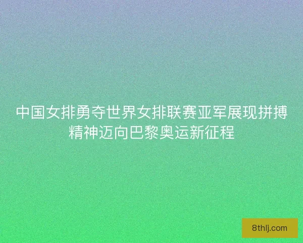 中国女排勇夺世界女排联赛亚军展现拼搏精神迈向巴黎奥运新征程