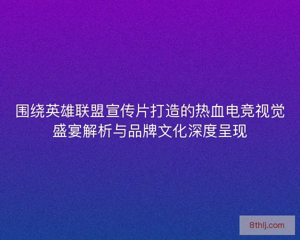 围绕英雄联盟宣传片打造的热血电竞视觉盛宴解析与品牌文化深度呈现