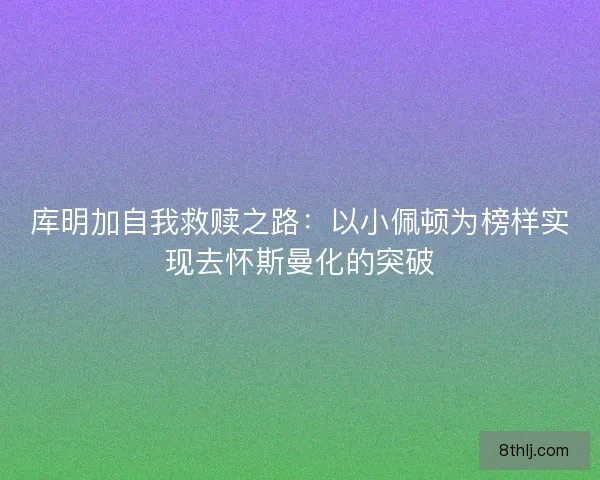 库明加自我救赎之路：以小佩顿为榜样实现去怀斯曼化的突破