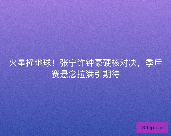 火星撞地球！张宁许钟豪硬核对决，季后赛悬念拉满引期待