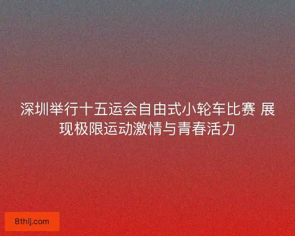 深圳举行十五运会自由式小轮车比赛 展现极限运动激情与青春活力