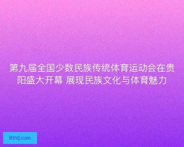 第九届全国少数民族传统体育运动会在贵阳盛大开幕 展现民族文化与体育魅力
