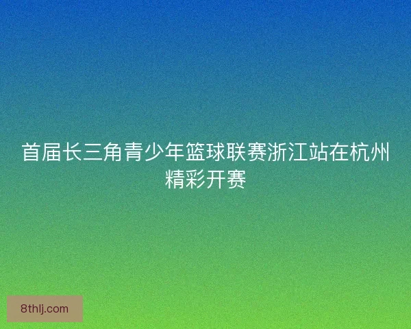首届长三角青少年篮球联赛浙江站在杭州精彩开赛