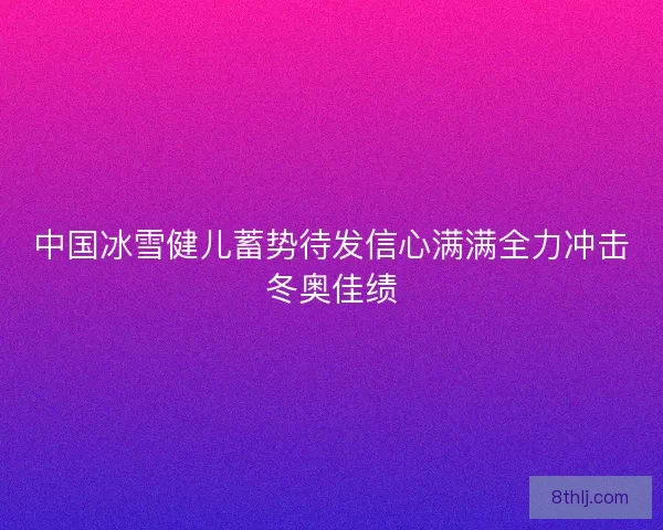 中国冰雪健儿蓄势待发信心满满全力冲击冬奥佳绩