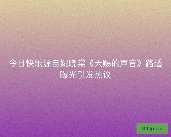 今日快乐源自姚晓棠《天赐的声音》路透曝光引发热议