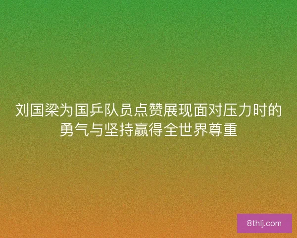 刘国梁为国乒队员点赞展现面对压力时的勇气与坚持赢得全世界尊重