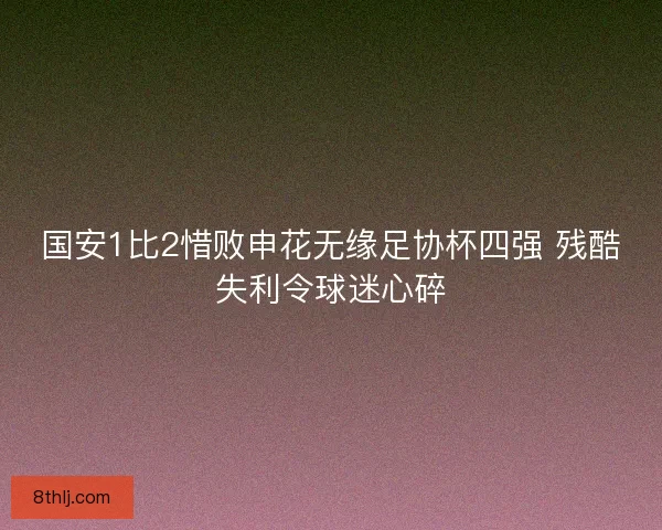 国安1比2惜败申花无缘足协杯四强 残酷失利令球迷心碎
