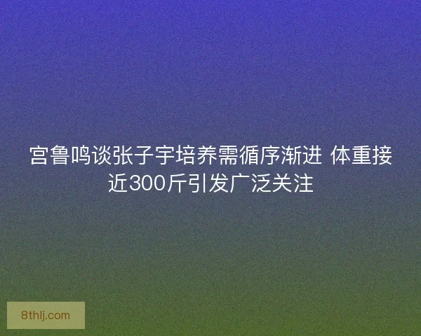 宫鲁鸣谈张子宇培养需循序渐进 体重接近300斤引发广泛关注