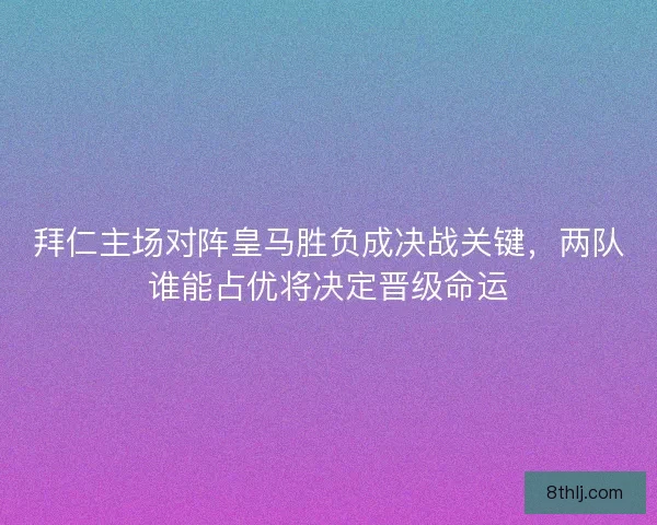 拜仁主场对阵皇马胜负成决战关键，两队谁能占优将决定晋级命运