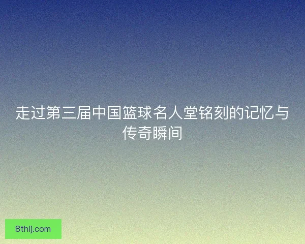 走过第三届中国篮球名人堂铭刻的记忆与传奇瞬间
