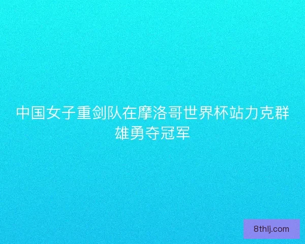 中国女子重剑队在摩洛哥世界杯站力克群雄勇夺冠军