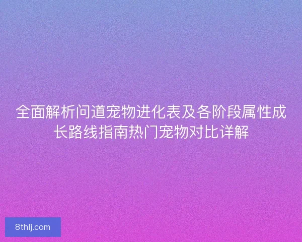 全面解析问道宠物进化表及各阶段属性成长路线指南热门宠物对比详解
