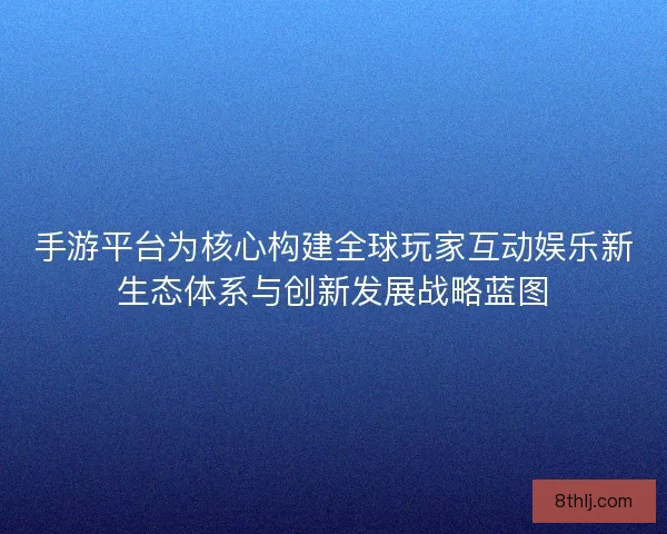 手游平台为核心构建全球玩家互动娱乐新生态体系与创新发展战略蓝图