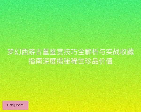 梦幻西游古董鉴赏技巧全解析与实战收藏指南深度揭秘稀世珍品价值