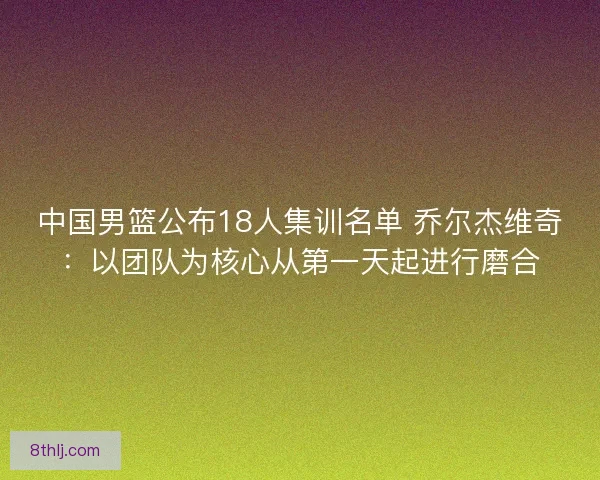 中国男篮公布18人集训名单 乔尔杰维奇：以团队为核心从第一天起进行磨合