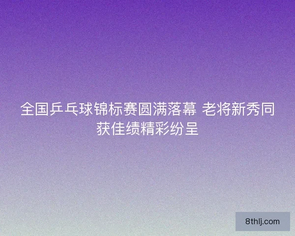 全国乒乓球锦标赛圆满落幕 老将新秀同获佳绩精彩纷呈