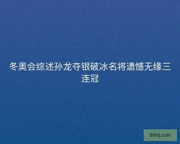 冬奥会综述孙龙夺银破冰名将遗憾无缘三连冠