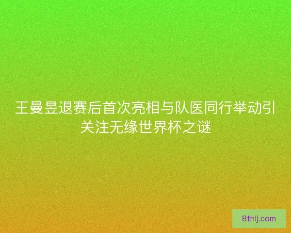王曼昱退赛后首次亮相与队医同行举动引关注无缘世界杯之谜