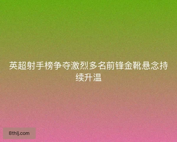 英超射手榜争夺激烈多名前锋金靴悬念持续升温
