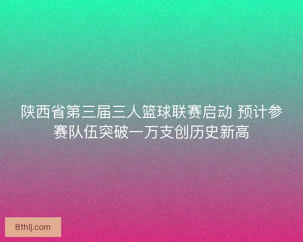 陕西省第三届三人篮球联赛启动 预计参赛队伍突破一万支创历史新高