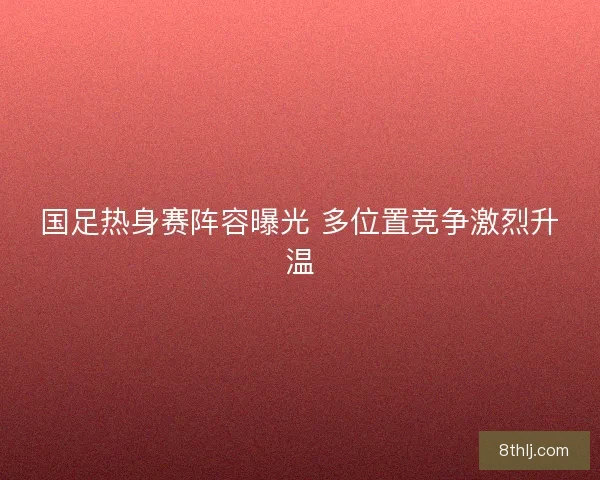 国足热身赛阵容曝光 多位置竞争激烈升温