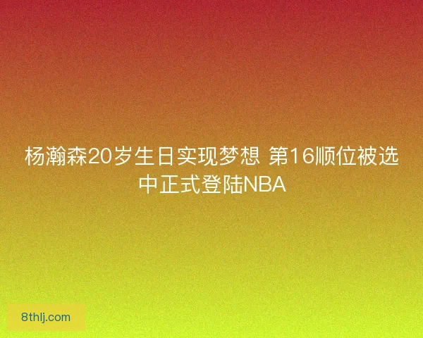 杨瀚森20岁生日实现梦想 第16顺位被选中正式登陆NBA