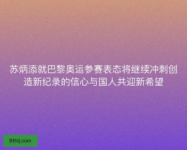 苏炳添就巴黎奥运参赛表态将继续冲刺创造新纪录的信心与国人共迎新希望