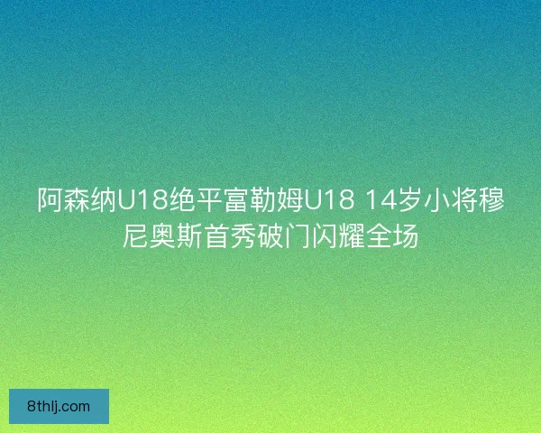 阿森纳U18绝平富勒姆U18 14岁小将穆尼奥斯首秀破门闪耀全场