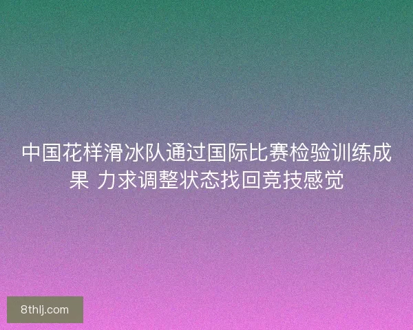 中国花样滑冰队通过国际比赛检验训练成果 力求调整状态找回竞技感觉