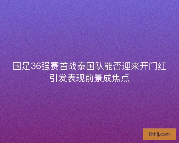 国足36强赛首战泰国队能否迎来开门红引发表现前景成焦点